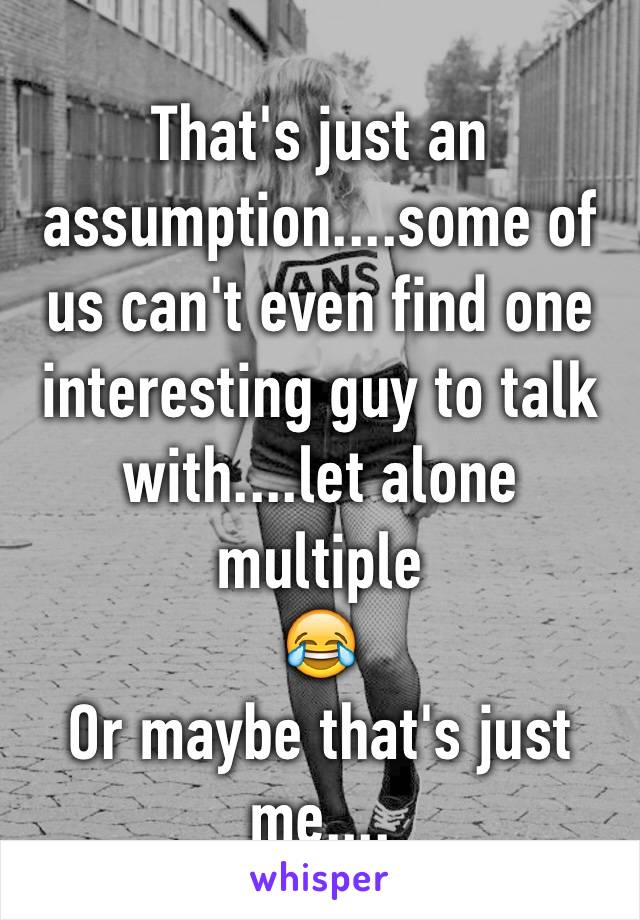 That's just an assumption....some of us can't even find one interesting guy to talk with....let alone multiple 
😂
Or maybe that's just me....