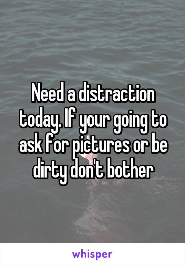 Need a distraction today. If your going to ask for pictures or be dirty don't bother