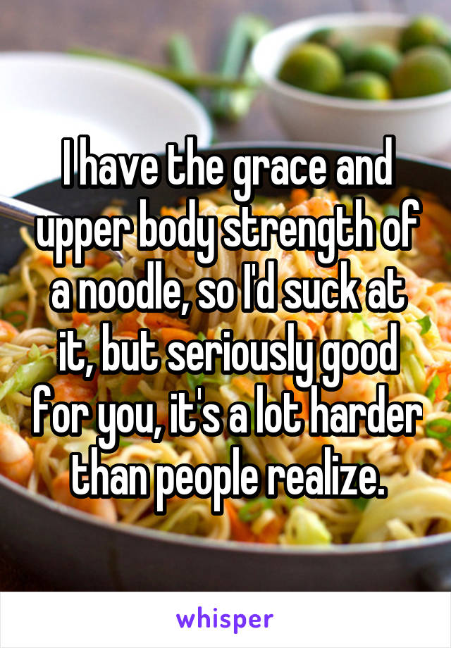 I have the grace and upper body strength of a noodle, so I'd suck at it, but seriously good for you, it's a lot harder than people realize.