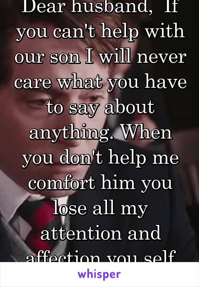 Dear husband,  If you can't help with our son I will never care what you have to say about anything. When you don't help me comfort him you lose all my attention and affection you self absorbed ass!