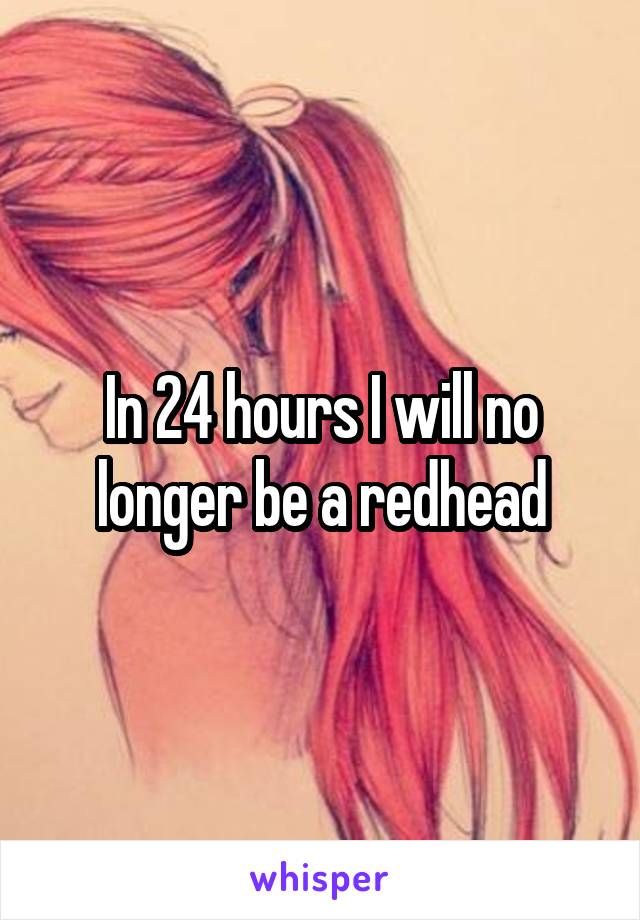 In 24 hours I will no longer be a redhead