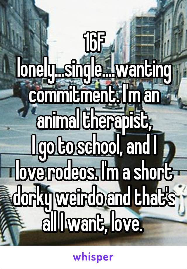 16F lonely...single....wanting commitment. I'm an animal therapist,
I go to school, and I love rodeos. I'm a short dorky weirdo and that's all I want, love. 