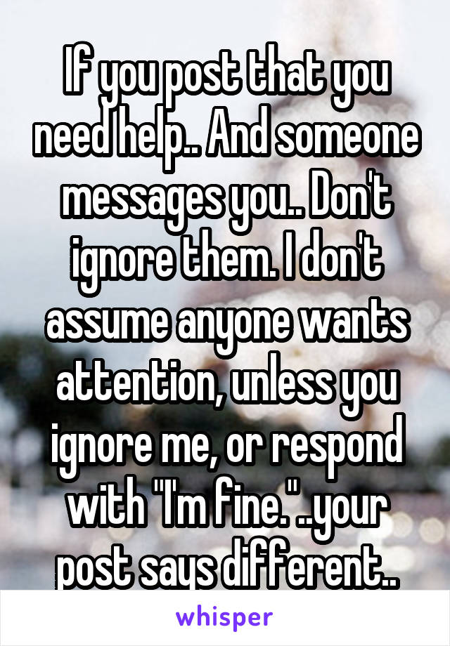 If you post that you need help.. And someone messages you.. Don't ignore them. I don't assume anyone wants attention, unless you ignore me, or respond with "I'm fine."..your post says different..