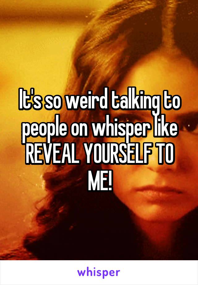 It's so weird talking to people on whisper like REVEAL YOURSELF TO ME!