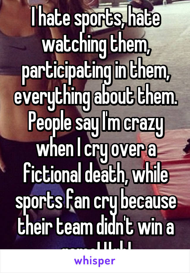 I hate sports, hate watching them, participating in them, everything about them. People say I'm crazy when I cry over a fictional death, while sports fan cry because their team didn't win a game! Ugh!