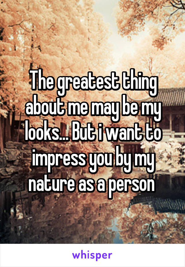 The greatest thing about me may be my looks... But i want to impress you by my nature as a person 