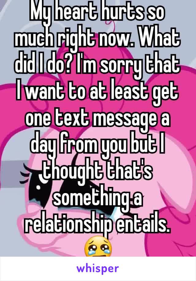 My heart hurts so much right now. What did I do? I'm sorry that I want to at least get one text message a day from you but I thought that's something a relationship entails.😢