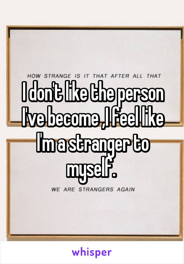 I don't like the person I've become ,I feel like I'm a stranger to myself. 