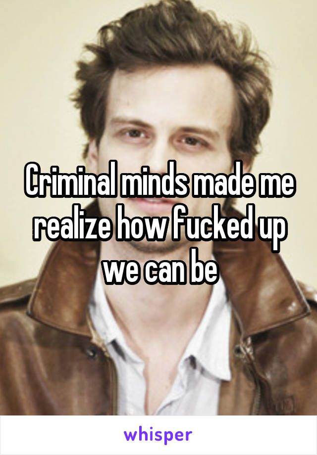 Criminal minds made me realize how fucked up we can be