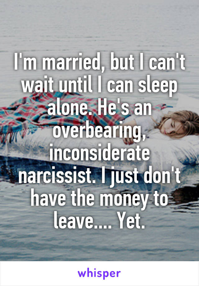 I'm married, but I can't wait until I can sleep alone. He's an overbearing, inconsiderate narcissist. I just don't have the money to leave.... Yet.