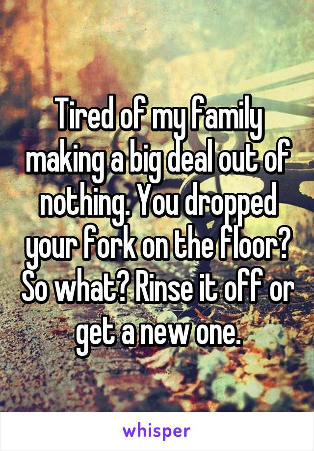 Tired of my family making a big deal out of nothing. You dropped your fork on the floor? So what? Rinse it off or get a new one.