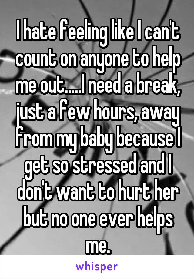 I hate feeling like I can't count on anyone to help me out.....I need a break, just a few hours, away from my baby because I get so stressed and I don't want to hurt her but no one ever helps me.