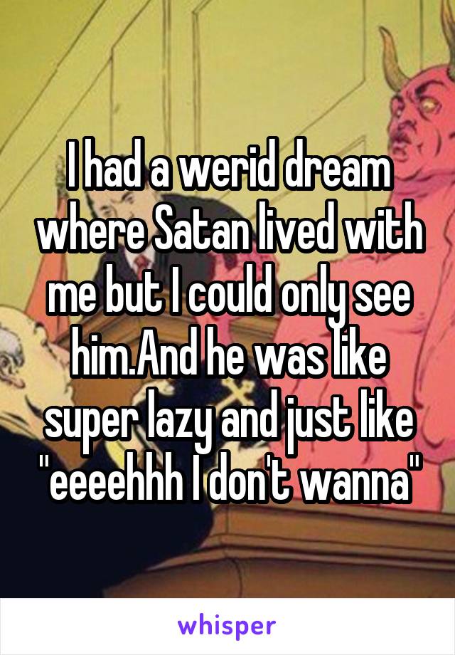 I had a werid dream where Satan lived with me but I could only see him.And he was like super lazy and just like "eeeehhh I don't wanna"