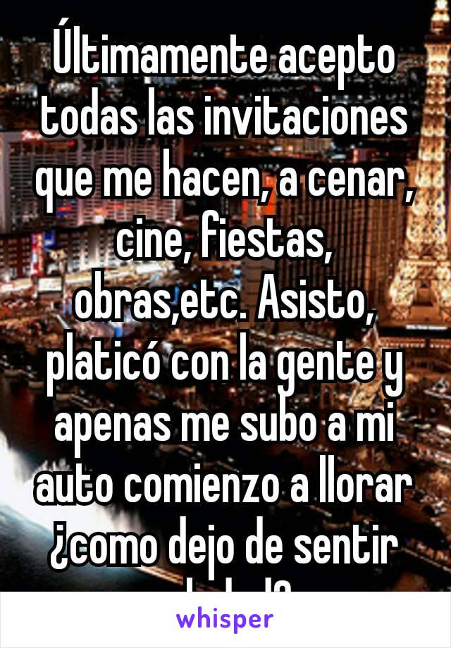 Últimamente acepto todas las invitaciones que me hacen, a cenar, cine, fiestas, obras,etc. Asisto, platicó con la gente y apenas me subo a mi auto comienzo a llorar ¿como dejo de sentir soledad? 