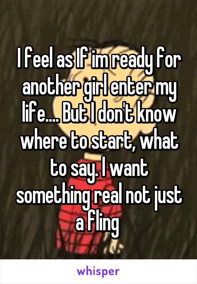 I feel as If im ready for another girl enter my life.... But I don't know where to start, what to say. I want something real not just a fling 