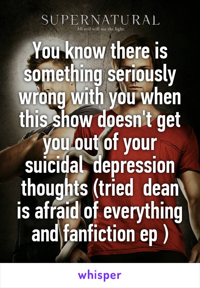 You know there is something seriously wrong with you when this show doesn't get you out of your suicidal  depression thoughts (tried  dean is afraid of everything and fanfiction ep )