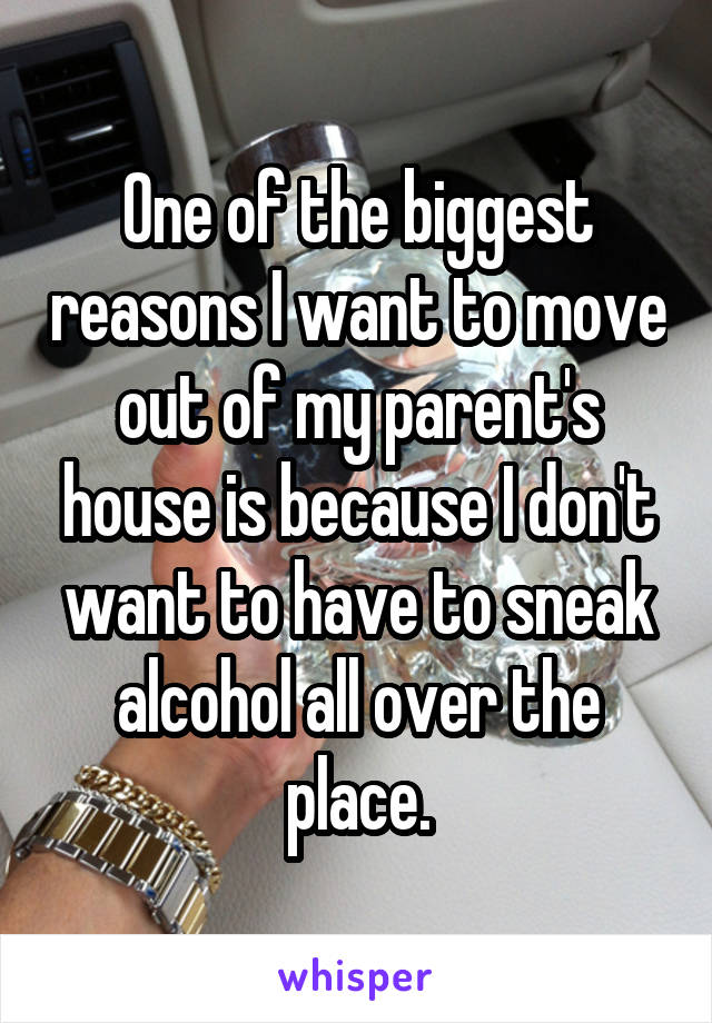 One of the biggest reasons I want to move out of my parent's house is because I don't want to have to sneak alcohol all over the place.