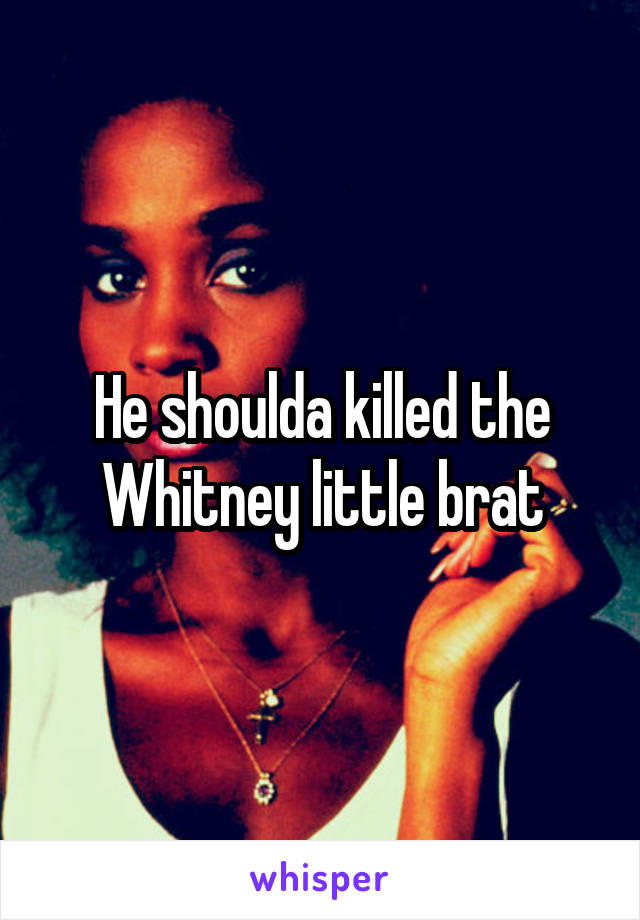 He shoulda killed the Whitney little brat