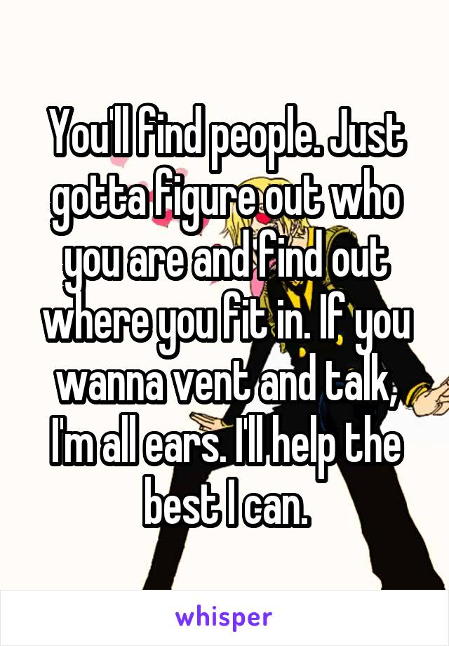 You'll find people. Just gotta figure out who you are and find out where you fit in. If you wanna vent and talk, I'm all ears. I'll help the best I can.