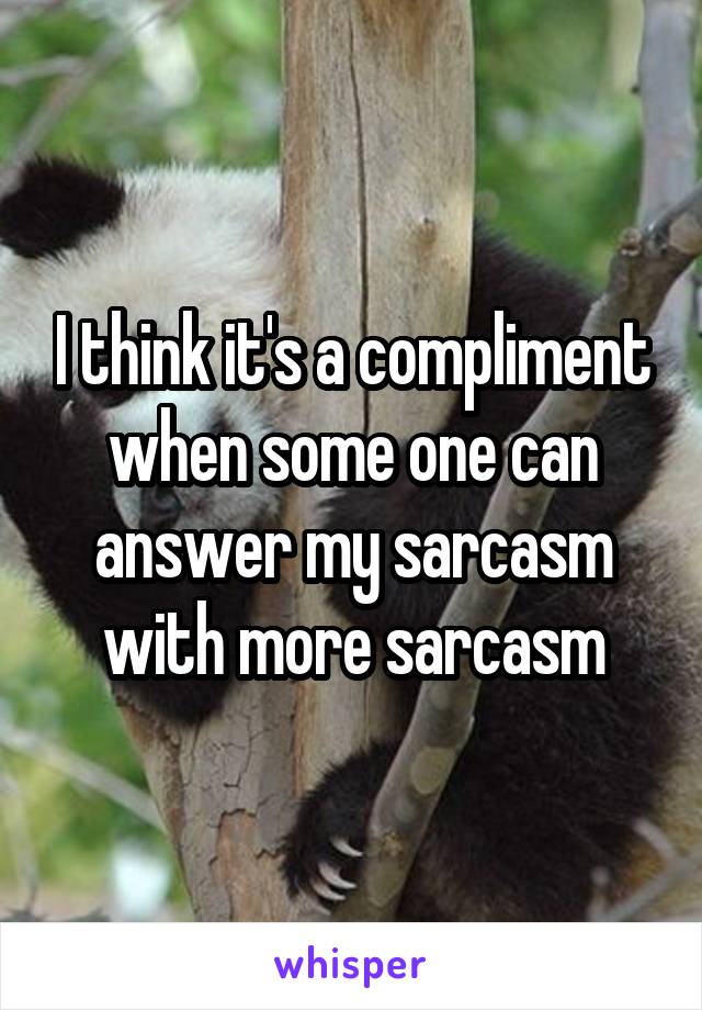 I think it's a compliment when some one can answer my sarcasm with more sarcasm