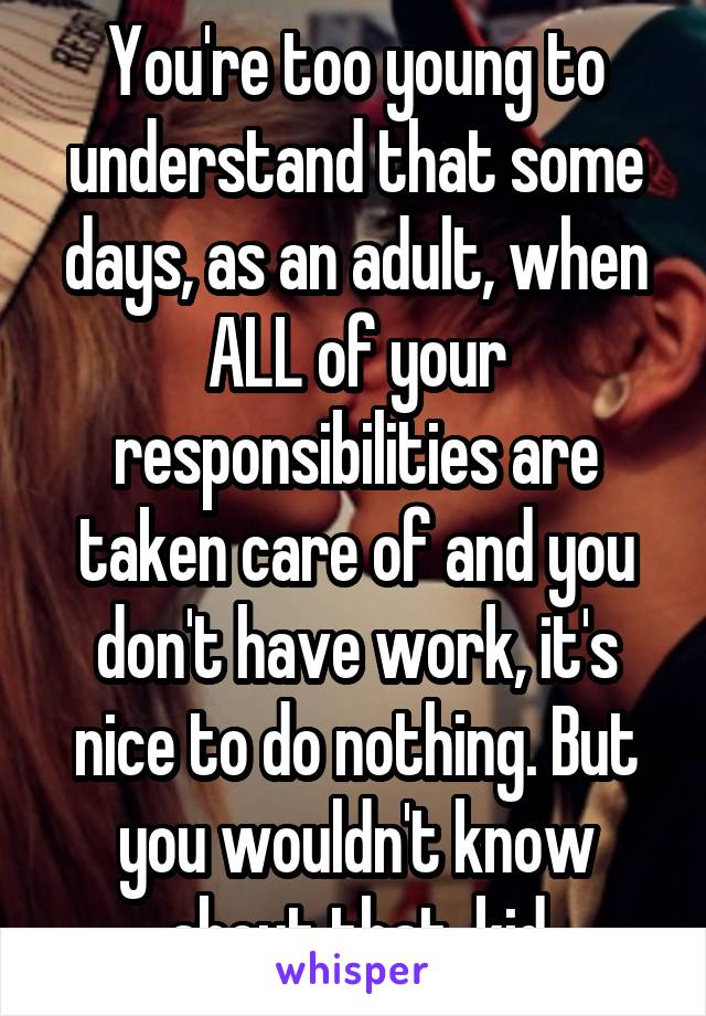 You're too young to understand that some days, as an adult, when ALL of your responsibilities are taken care of and you don't have work, it's nice to do nothing. But you wouldn't know about that, kid