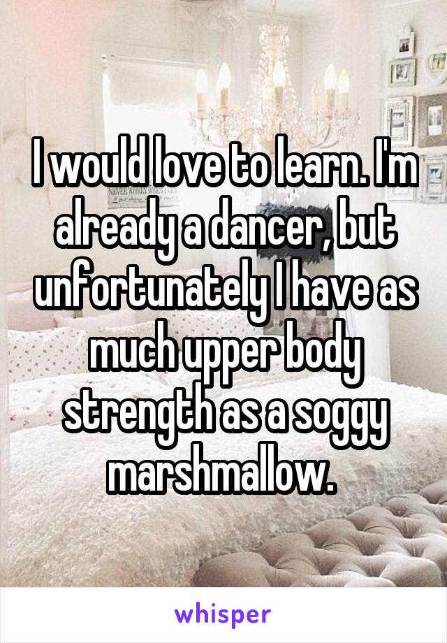 I would love to learn. I'm already a dancer, but unfortunately I have as much upper body strength as a soggy marshmallow. 