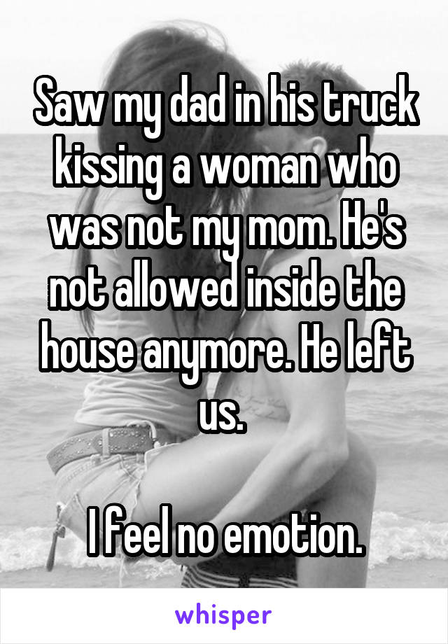 Saw my dad in his truck kissing a woman who was not my mom. He's not allowed inside the house anymore. He left us. 

I feel no emotion.