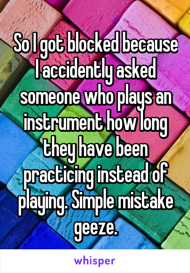 So I got blocked because I accidently asked someone who plays an instrument how long they have been practicing instead of playing. Simple mistake geeze.