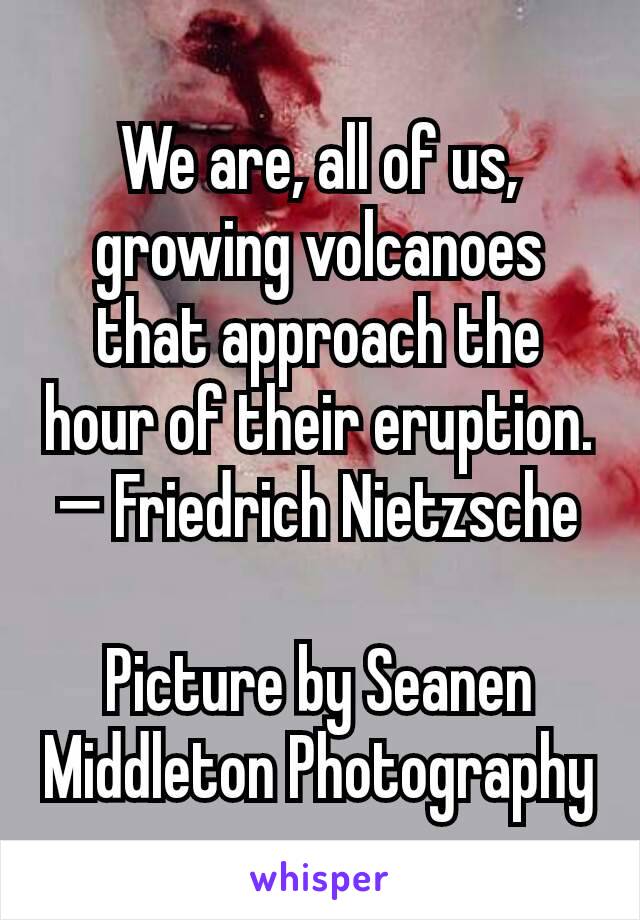 We are, all of us, growing volcanoes that approach the hour of their eruption.
— Friedrich Nietzsche

Picture by Seanen Middleton Photography