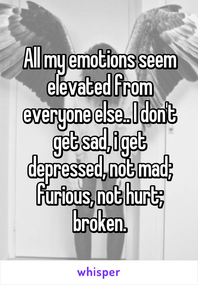 All my emotions seem elevated from everyone else.. I don't get sad, i get depressed, not mad; furious, not hurt; broken.