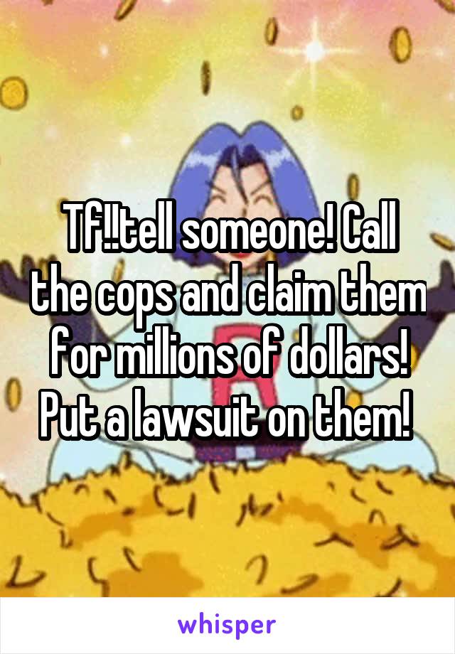 Tf!!tell someone! Call the cops and claim them for millions of dollars! Put a lawsuit on them! 