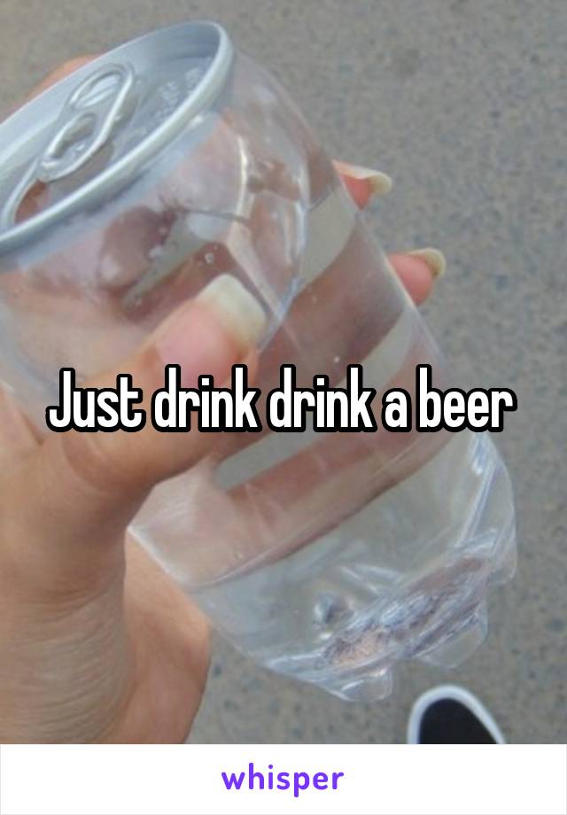 Just drink drink a beer 