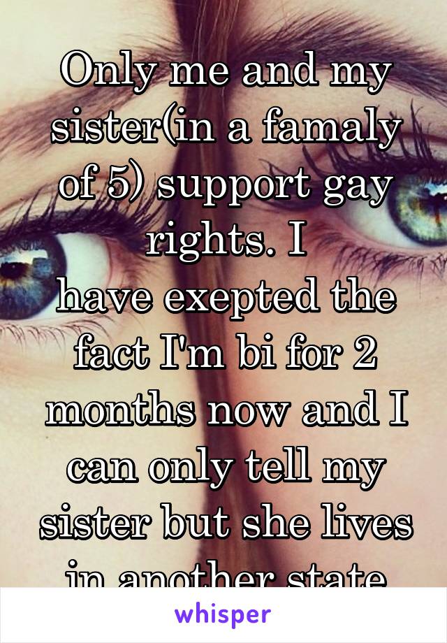 Only me and my sister(in a famaly of 5) support gay rights. I
have exepted the fact I'm bi for 2 months now and I can only tell my sister but she lives in another state