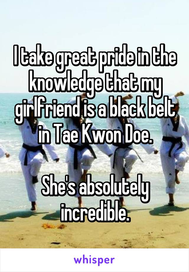 I take great pride in the knowledge that my girlfriend is a black belt in Tae Kwon Doe.

She's absolutely incredible.