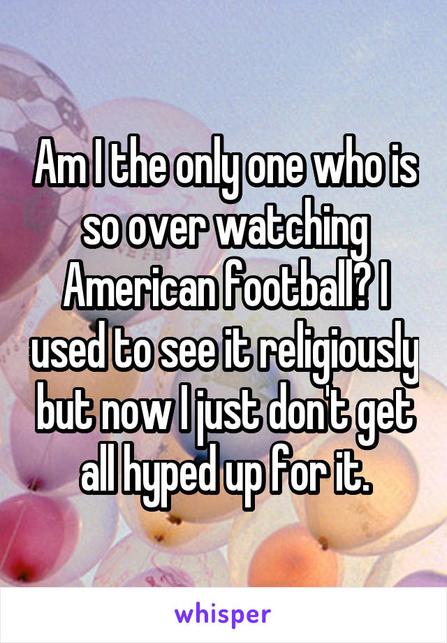 Am I the only one who is so over watching American football? I used to see it religiously but now I just don't get all hyped up for it.