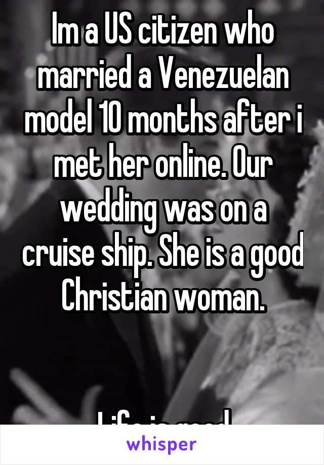 Im a US citizen who married a Venezuelan model 10 months after i met her online. Our wedding was on a cruise ship. She is a good Christian woman.


 Life is good.