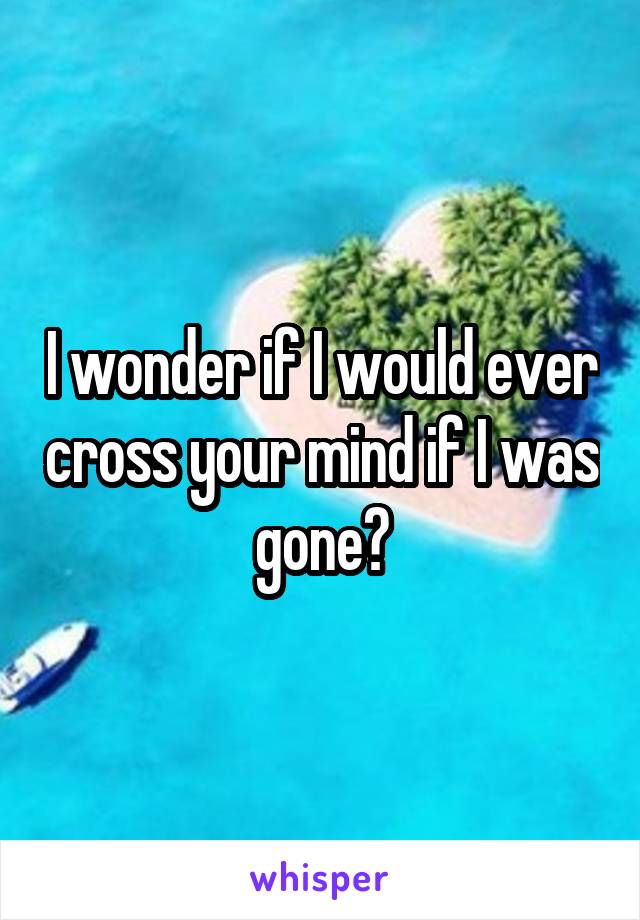 I wonder if I would ever cross your mind if I was gone?