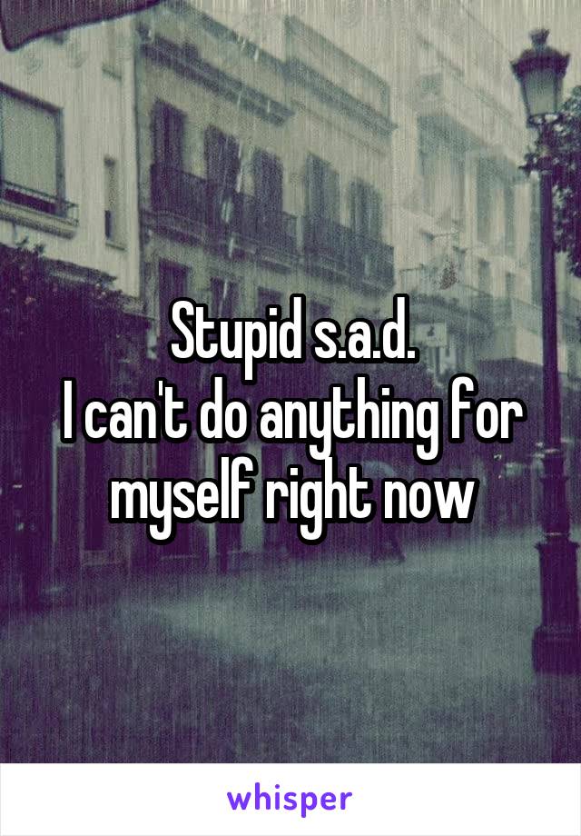 Stupid s.a.d.
I can't do anything for myself right now