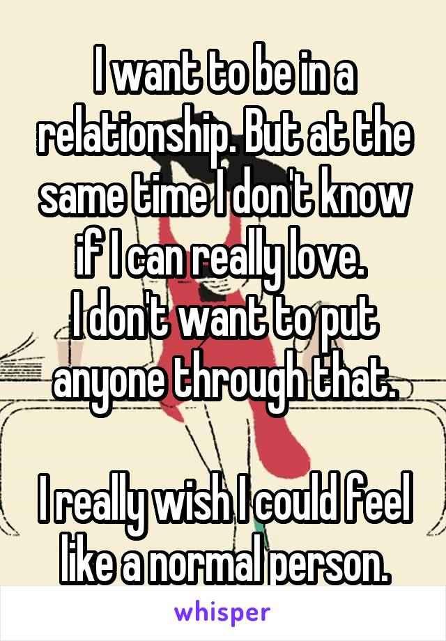 I want to be in a relationship. But at the same time I don't know if I can really love. 
I don't want to put anyone through that.

I really wish I could feel like a normal person.