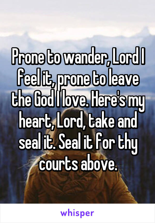 Prone to wander, Lord I feel it, prone to leave the God I love. Here's my heart, Lord, take and seal it. Seal it for thy courts above.