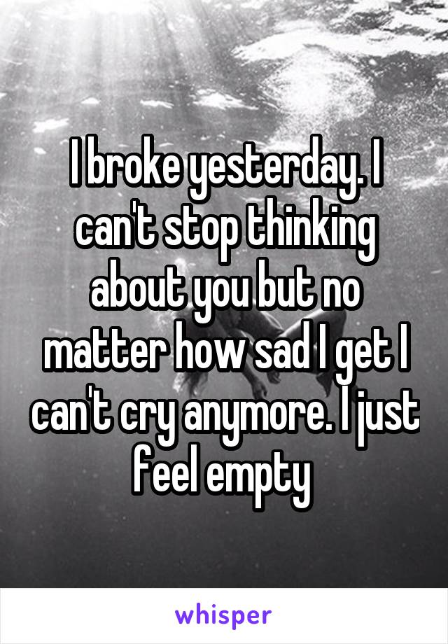 I broke yesterday. I can't stop thinking about you but no matter how sad I get I can't cry anymore. I just feel empty 