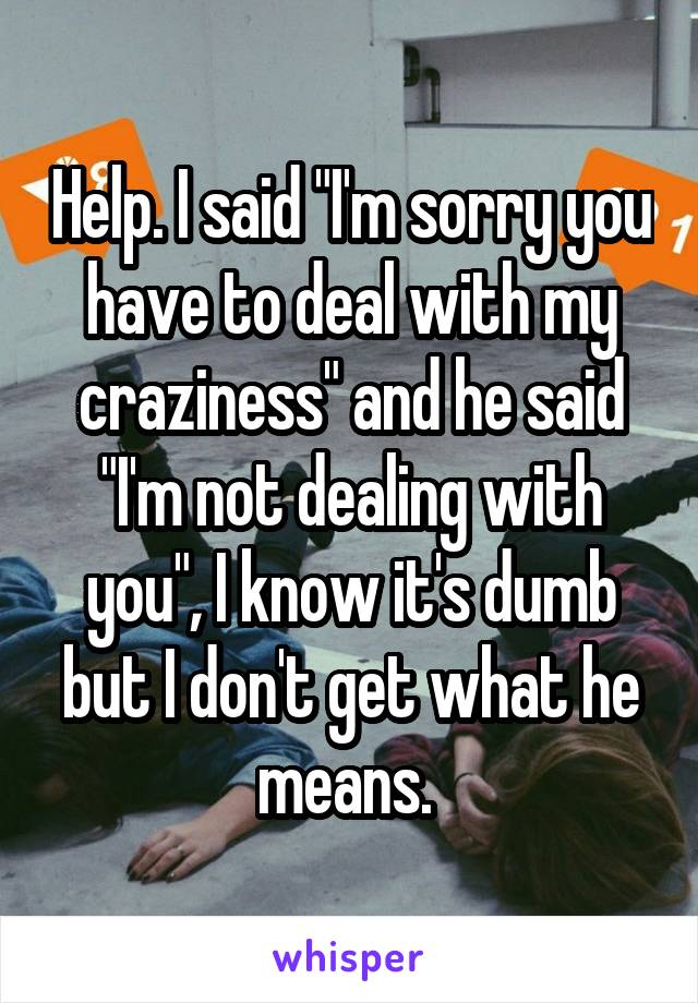 Help. I said "I'm sorry you have to deal with my craziness" and he said "I'm not dealing with you", I know it's dumb but I don't get what he means. 