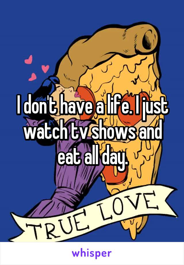 I don't have a life. I just watch tv shows and eat all day.