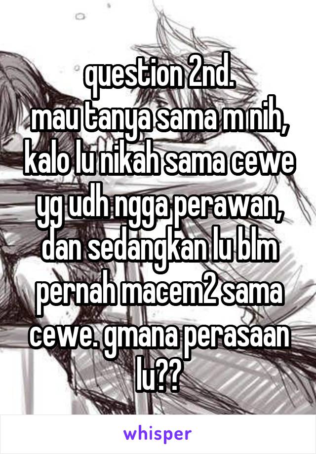 question 2nd.
mau tanya sama m nih, kalo lu nikah sama cewe yg udh ngga perawan, dan sedangkan lu blm pernah macem2 sama cewe. gmana perasaan lu??