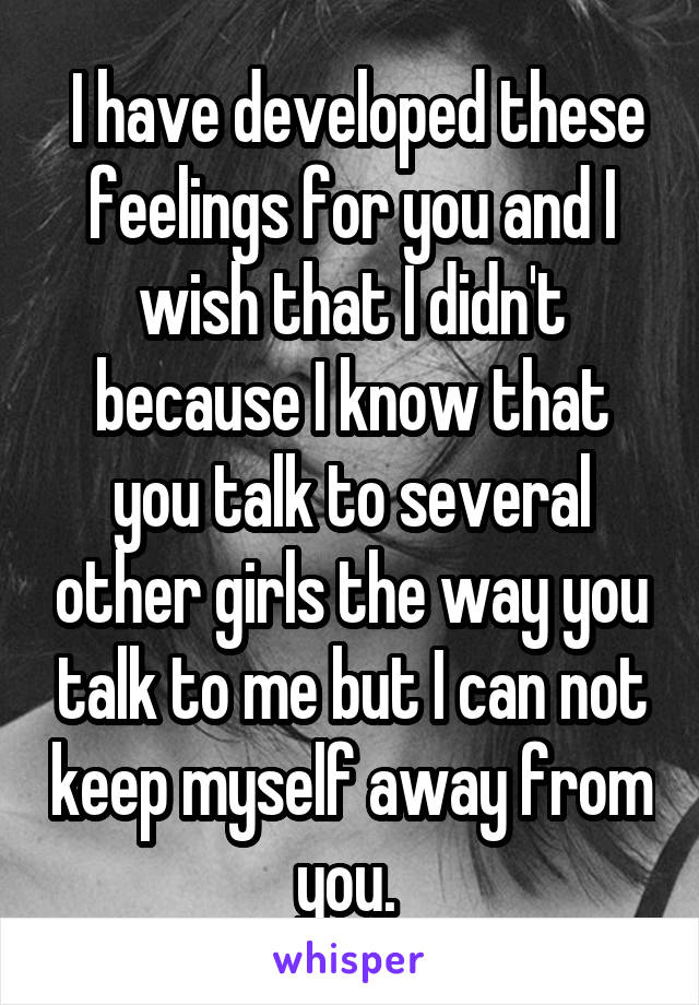  I have developed these feelings for you and I wish that I didn't because I know that you talk to several other girls the way you talk to me but I can not keep myself away from you. 