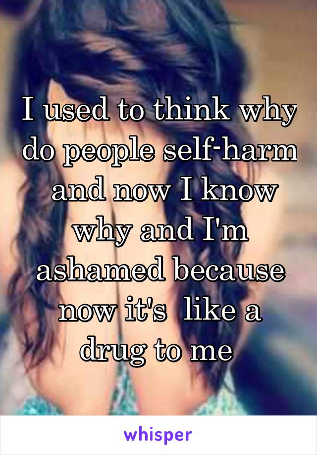 I used to think why do people self-harm  and now I know why and I'm ashamed because now it's  like a drug to me 