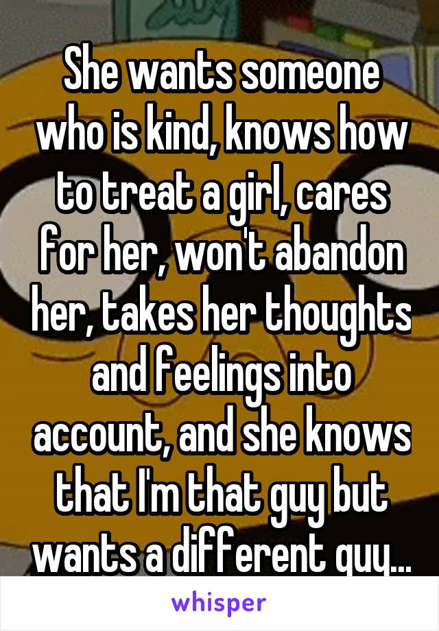 She wants someone who is kind, knows how to treat a girl, cares for her, won't abandon her, takes her thoughts and feelings into account, and she knows that I'm that guy but wants a different guy...