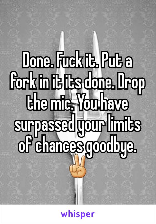 Done. Fuck it. Put a fork in it its done. Drop the mic. You have surpassed your limits of chances goodbye. ✌