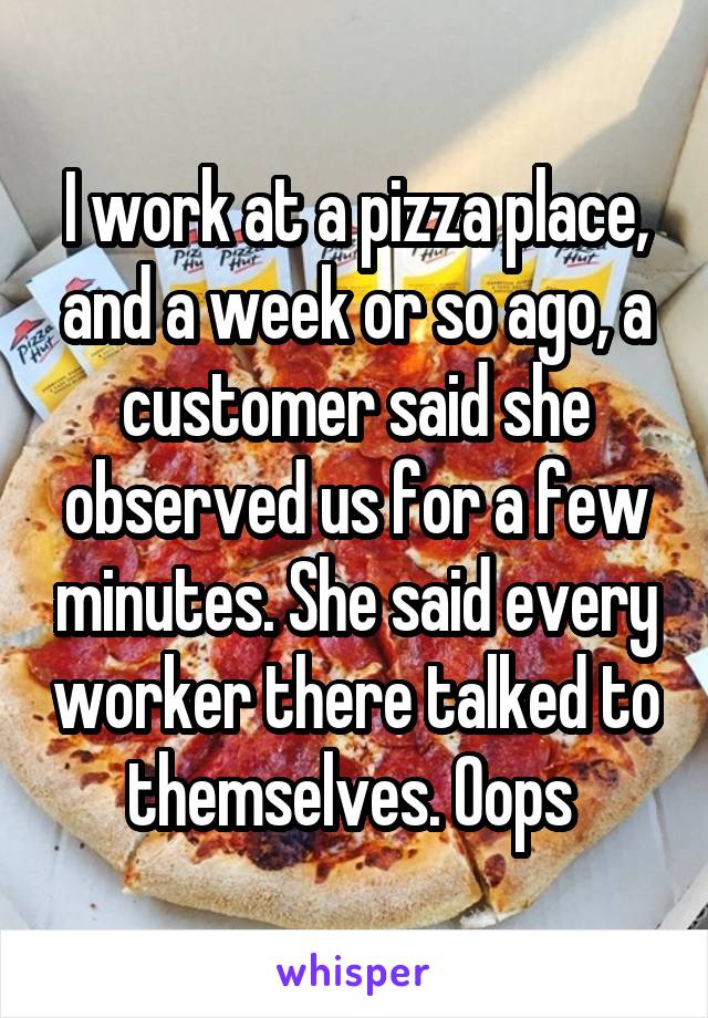 I work at a pizza place, and a week or so ago, a customer said she observed us for a few minutes. She said every worker there talked to themselves. Oops 