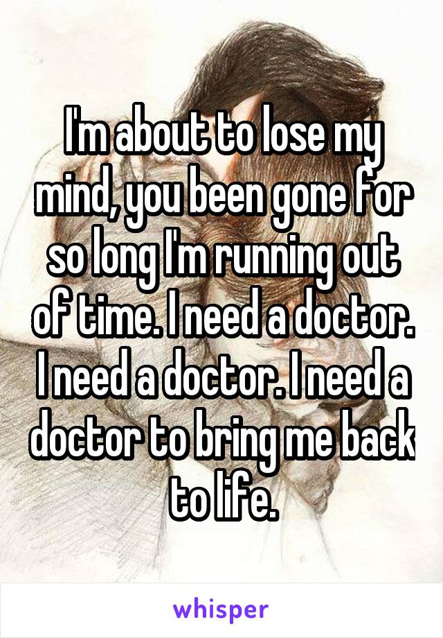 I'm about to lose my mind, you been gone for so long I'm running out of time. I need a doctor. I need a doctor. I need a doctor to bring me back to life.